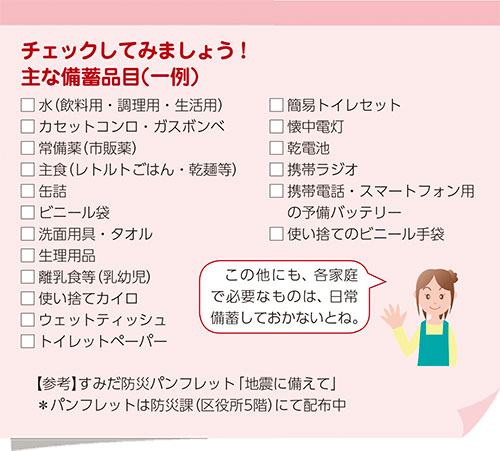 チェックしてみましょう！主な備蓄品目（一例）　□水（飲料用・調理用・生活用） □カセットコンロ・ガスボンベ □常備薬（市販薬） □主食（レトルトごはん・乾麺等） □缶詰 □ビニール袋 □洗面用具・タオル □生理用品 □離乳食等（乳幼児） □使い捨てカイロ □ウェットティッシュ □トイレットペーパー □簡易トイレセット □懐中電灯 □乾電池 □携帯ラジオ □携帯電話・スマートフォン用の予備バッテリー □使い捨てのビニール手袋 □この他にも、各家庭で必要なものは日常備蓄しておきましょう。