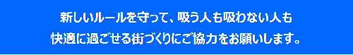 新しいルールを守って、吸う人も吸わない人も快適に過ごせる街づくりにご協力をお願いします。