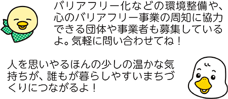 バリアフリー化などの環境整備や、心のバリアフリー事業の周知に協力できる団体や事業者も募集しているよ。気軽に問い合わせてね！　人を思いやるほんの少しの温かな気持ちが、誰もが暮らしやすいまちづくりにつながるよ！