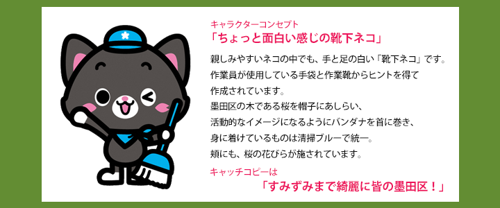 キャラクターコンセプト「ちょっと面白い感じの靴下ネコ」親しみやすいネコの中でも、手と足の白い「靴下ネコ」です。作業員が使用している手袋と作業靴からヒントを得て作成されています。墨田区の木である桜を帽子にあしらい、活動的なイメージになるようにバンダナを首に巻き、身に着けているものは清掃ブルーで統一。頬にも、桜の花びらが施されています。キャッチコピーは「すみずみまで綺麗に皆の墨田区!」