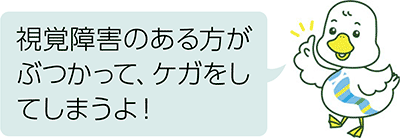 視覚障害のある方がぶつかって、ケガをしてしまうよ！