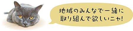 地域のみんなで一緒に取り組んで欲しいニャ！