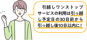引越しワンストップサービスの利用は、引越し予定日の30日前から引っ越し後10日以内に